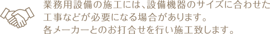 業務用設備の施工には、設備機器のサイズに合わせた 工事などが必要になる場合があります。