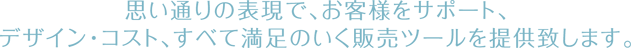 思い通りの表現で、お客様をサポート。デザイン・コスト、すべて満足のいく販売ツールを提供致します。