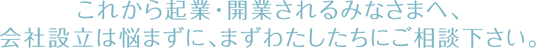 これから起業・開業されるみなさまへ、 会社設立は悩まずに、まずわたしたちにご相談下さい。